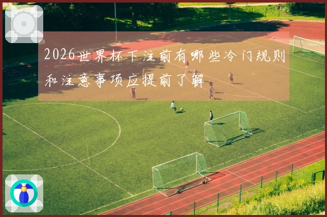 2026世界杯下注前有哪些冷门规则和注意事项应提前了解