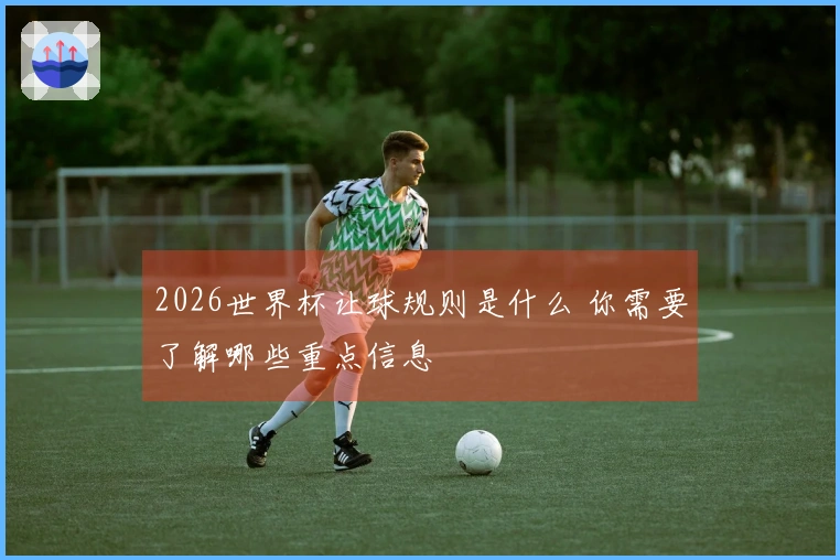 2026世界杯让球规则是什么 你需要了解哪些重点信息